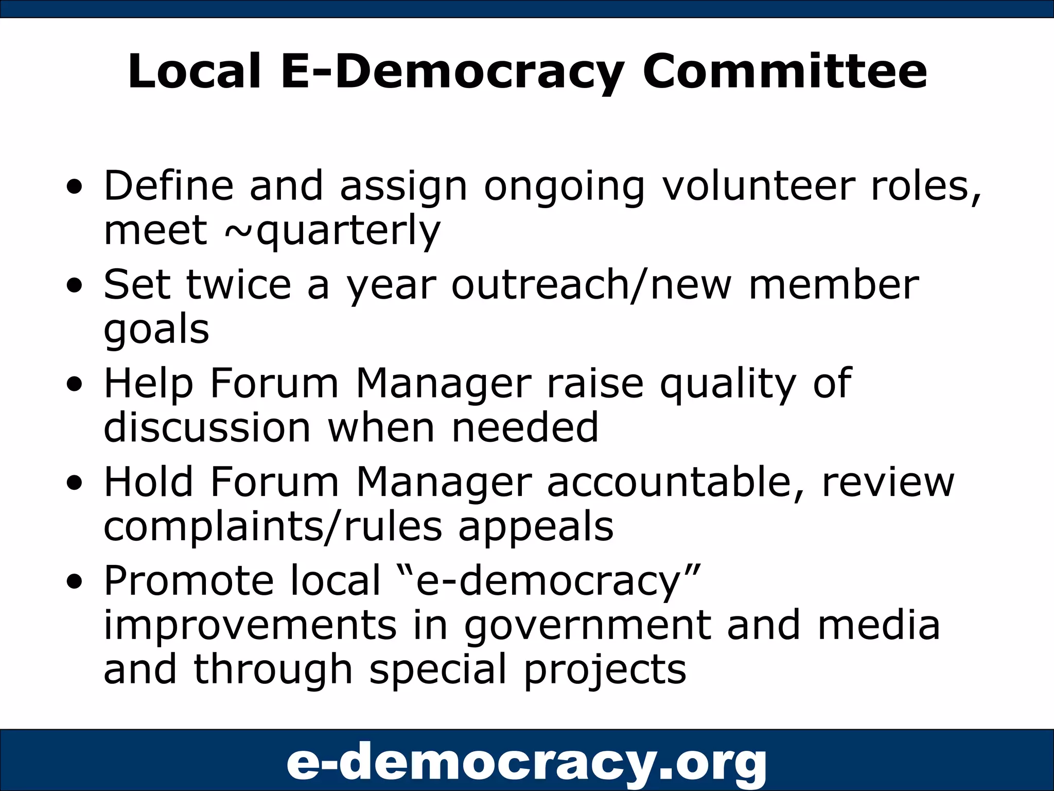 Local E-Democracy Committee Define and assign ongoing volunteer roles, meet ~quarterly Set twice a year outreach/new member goals Help Forum Manager raise quality of discussion when needed Hold Forum Manager accountable, review complaints/rules appeals Promote local “e-democracy” improvements in government and media and through special projects 
