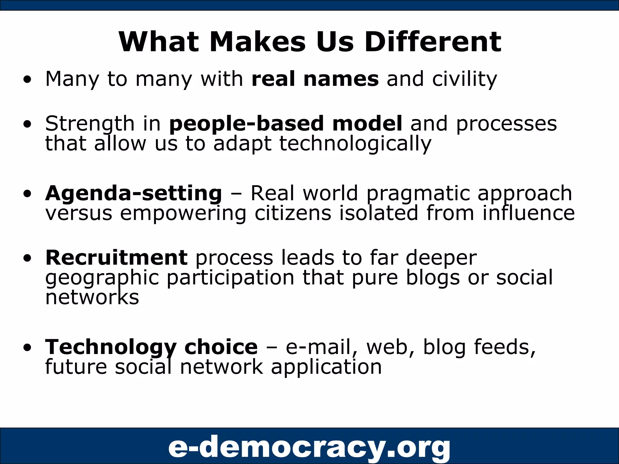What Makes Us Different Many to many with  real names  and civility Strength in  people-based model  and processes that allow us to adapt technologically Agenda-setting  – Real world pragmatic approach versus empowering citizens isolated from influence Recruitment  process leads to far deeper geographic participation that pure blogs or social networks Technology choice  – e-mail, web, blog feeds, future social network application 