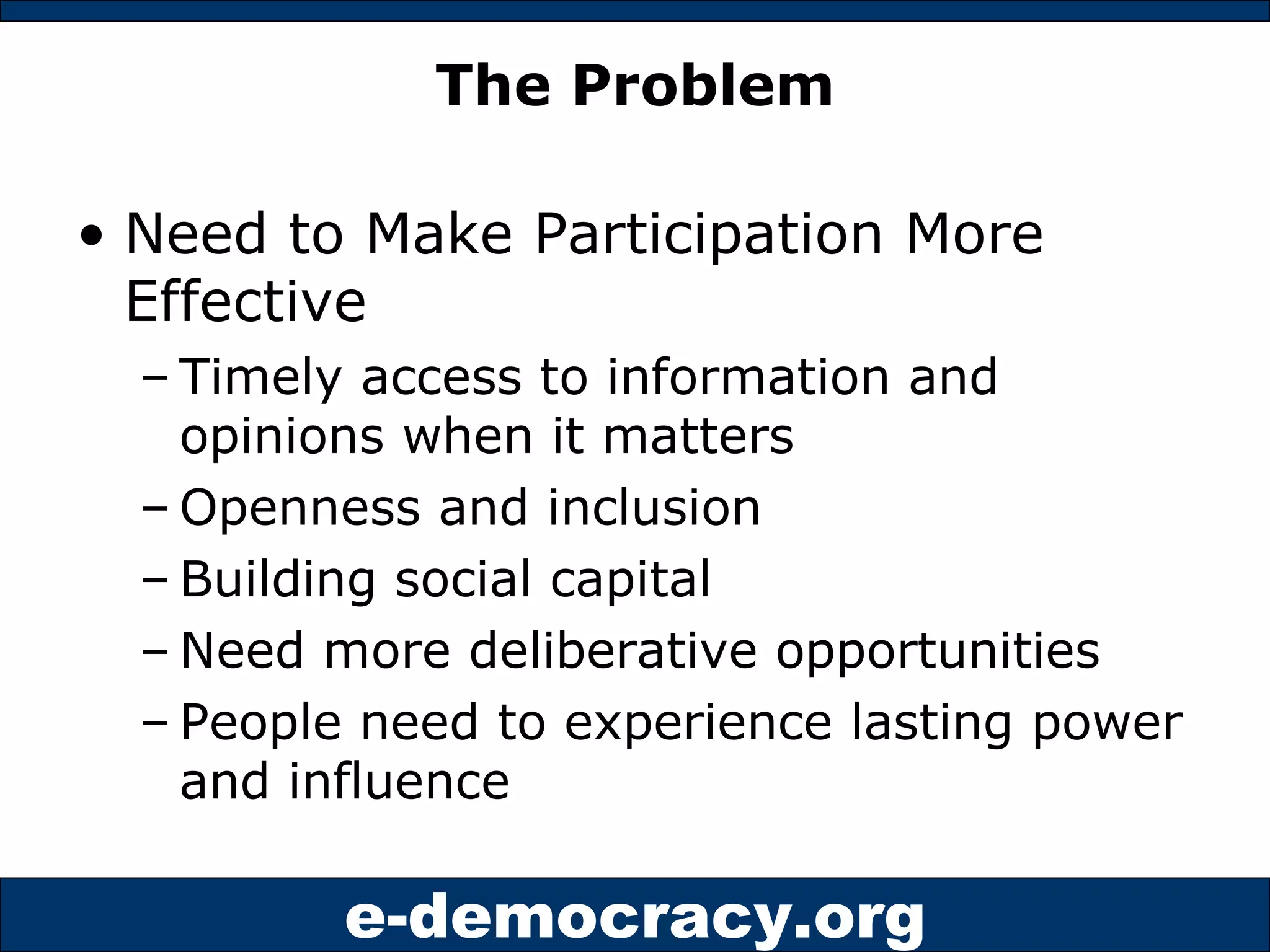 The Problem Need to Make Participation More Effective Timely access to information and opinions when it matters Openness and inclusion Building social capital Need more deliberative opportunities People need to experience lasting power and influence 