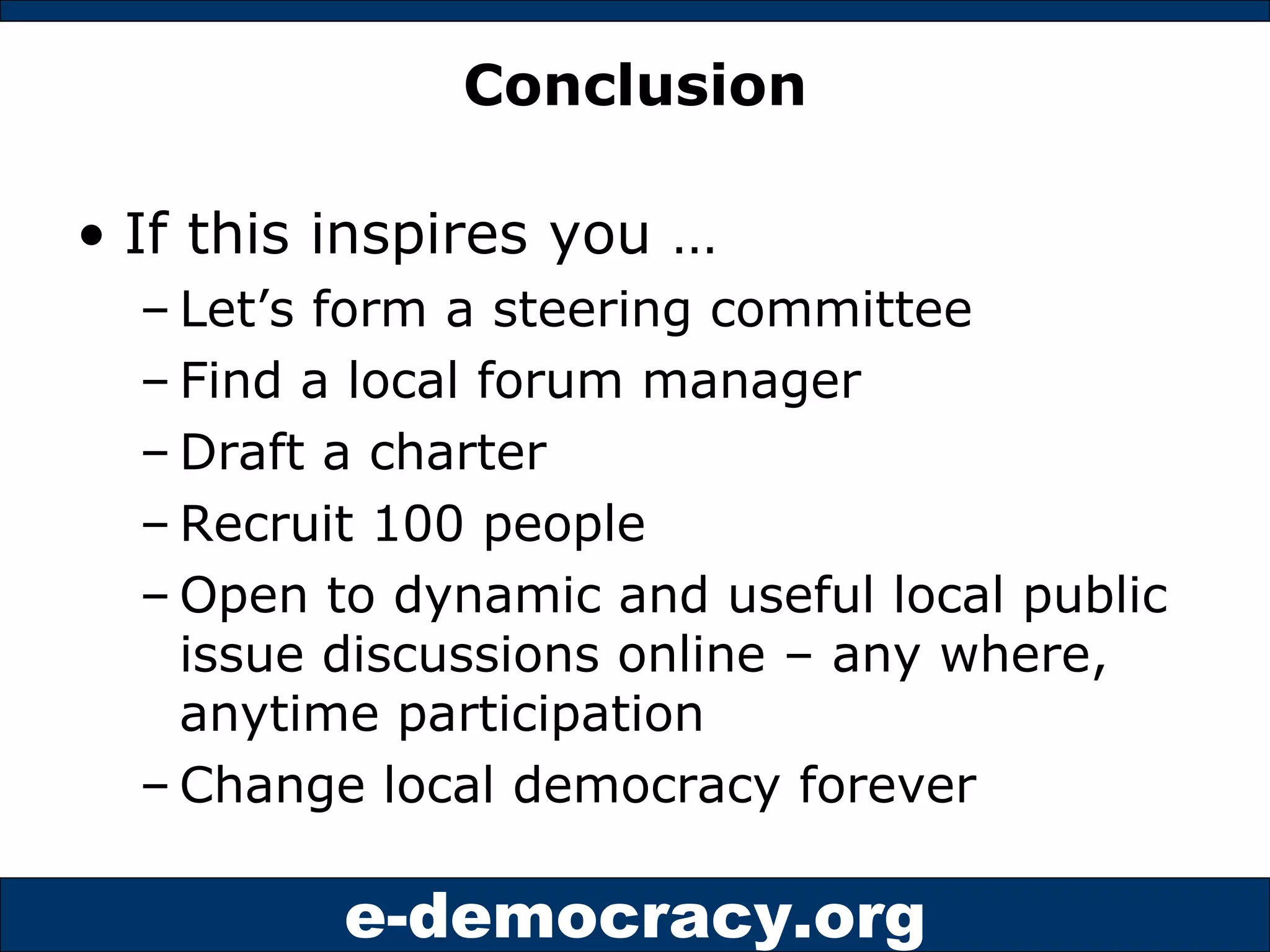 Conclusion If this inspires you … Let’s form a steering committee Find a local forum manager Draft a charter Recruit 100 people Open to dynamic and useful local public issue discussions online – any where, anytime participation Change local democracy forever 