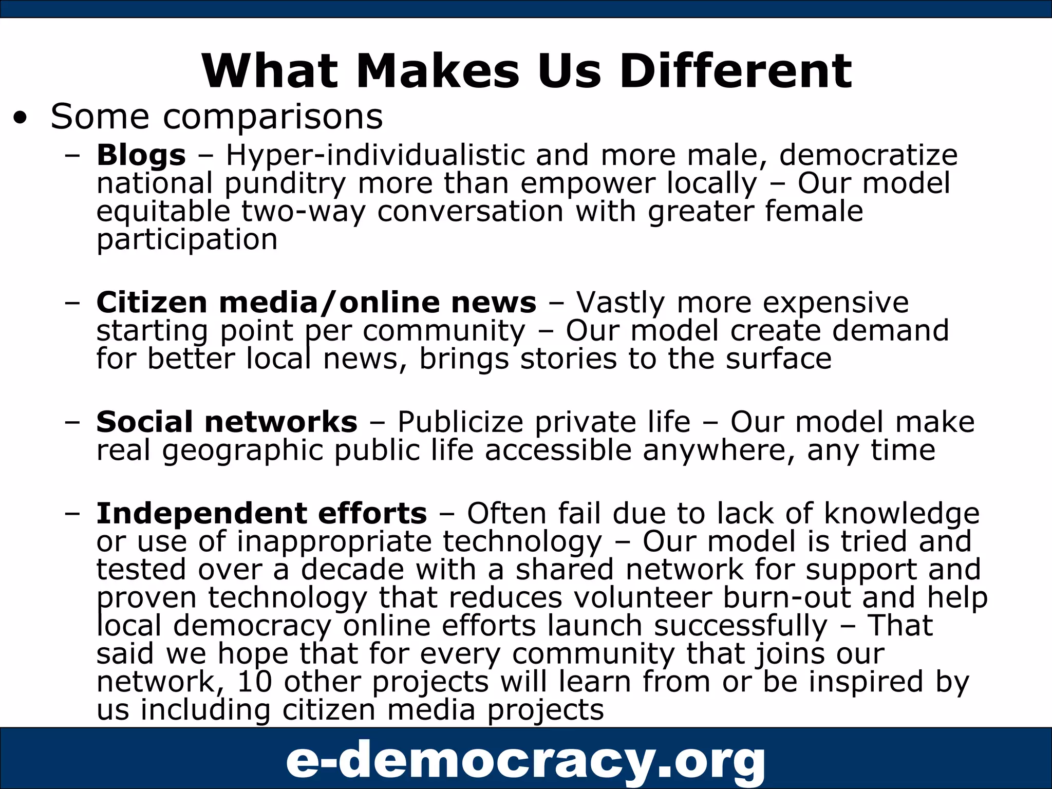 What Makes Us Different Some comparisons Blogs  – Hyper-individualistic and more male, democratize national punditry more than empower locally – Our model equitable two-way conversation with greater female participation Citizen media/online news  – Vastly more expensive starting point per community – Our model create demand for better local news, brings stories to the surface Social networks  – Publicize private life – Our model make real geographic public life accessible anywhere, any time Independent efforts  – Often fail due to lack of knowledge or use of inappropriate technology – Our model is tried and tested over a decade with a shared network for support and proven technology that reduces volunteer burn-out and help local democracy online efforts launch successfully – That said we hope that for every community that joins our network, 10 other projects will learn from or be inspired by us including citizen media projects 