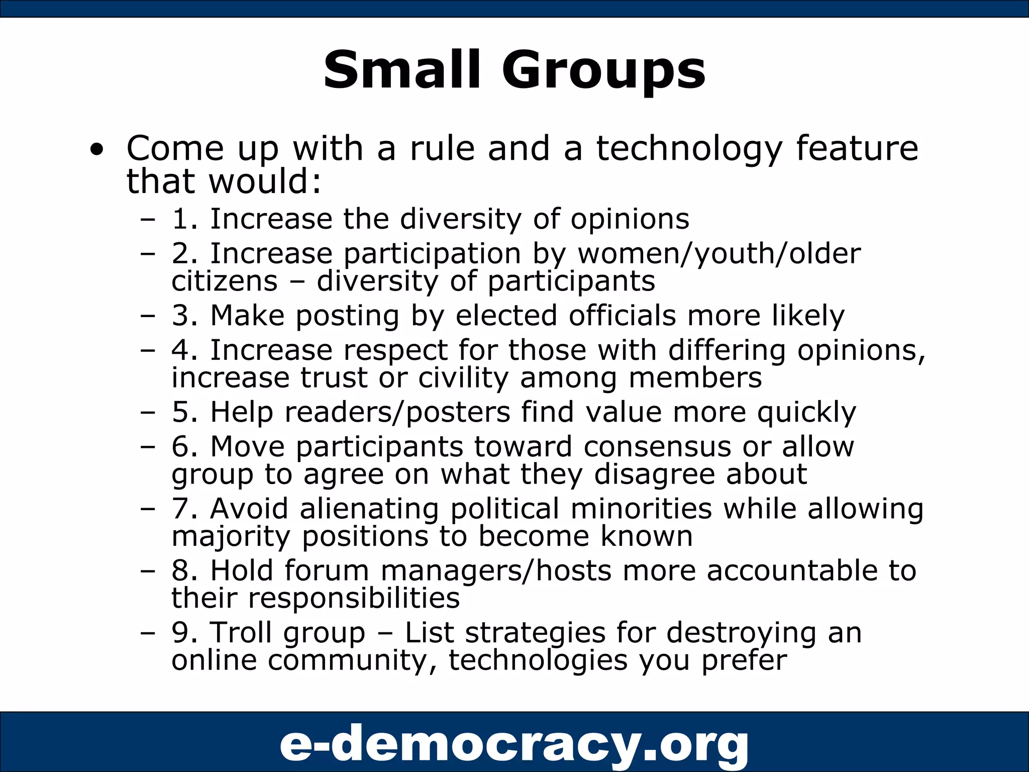 Small Groups Come up with a rule and a technology feature that would: 1. Increase the diversity of opinions 2. Increase participation by women/youth/older citizens – diversity of participants 3. Make posting by elected officials more likely 4. Increase respect for those with differing opinions, increase trust or civility among members 5. Help readers/posters find value more quickly 6. Move participants toward consensus or allow group to agree on what they disagree about 7. Avoid alienating political minorities while allowing majority positions to become known 8. Hold forum managers/hosts more accountable to their responsibilities 9. Troll group – List strategies for destroying an online community, technologies you prefer 