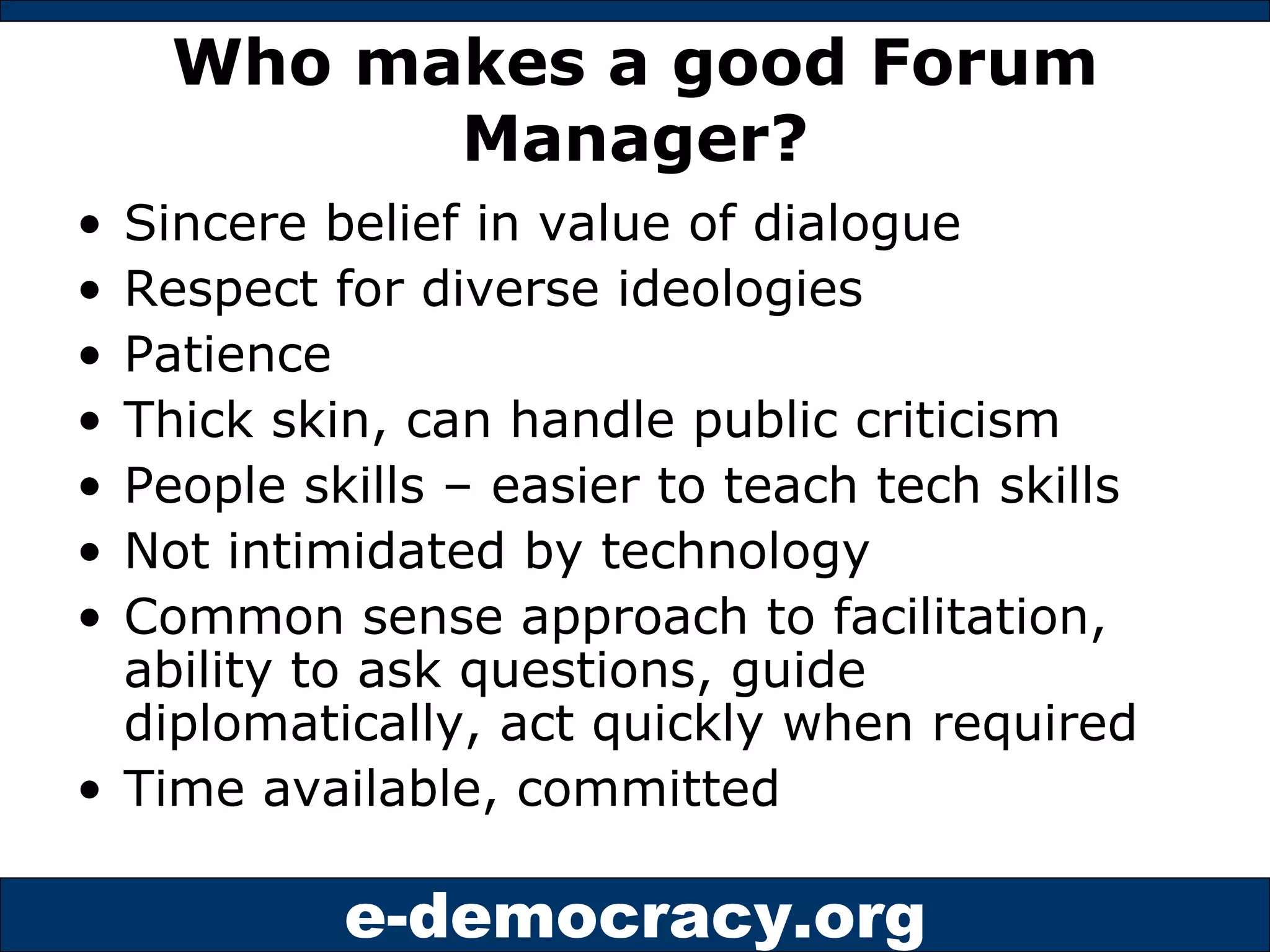Who makes a good Forum Manager? Sincere belief in value of dialogue Respect for diverse ideologies Patience Thick skin, can handle public criticism People skills – easier to teach tech skills Not intimidated by technology Common sense approach to facilitation, ability to ask questions, guide diplomatically, act quickly when required Time available, committed 