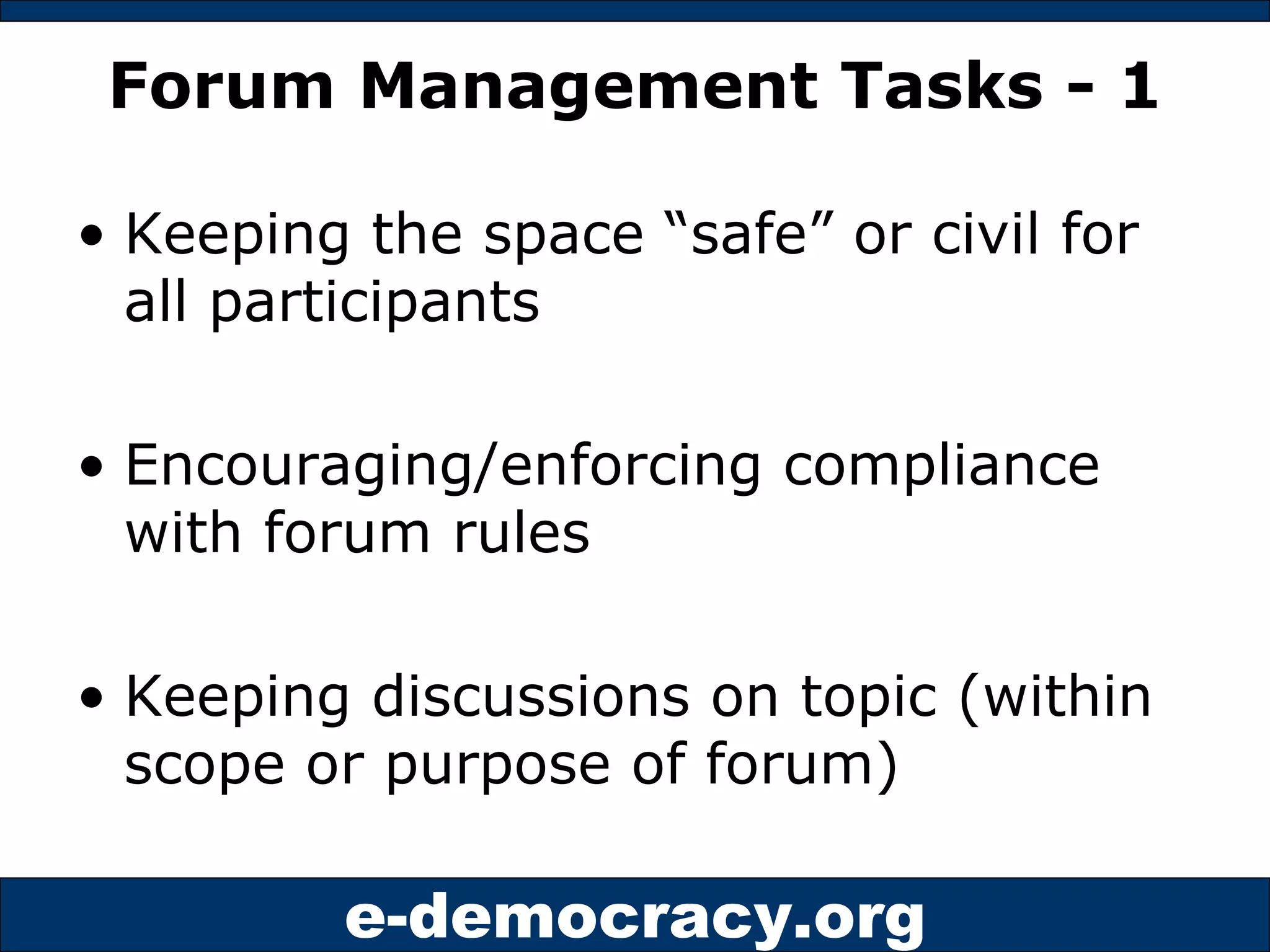 Forum Management Tasks - 1 Keeping the space “safe” or civil for all participants Encouraging/enforcing compliance with forum rules Keeping discussions on topic (within scope or purpose of forum) 