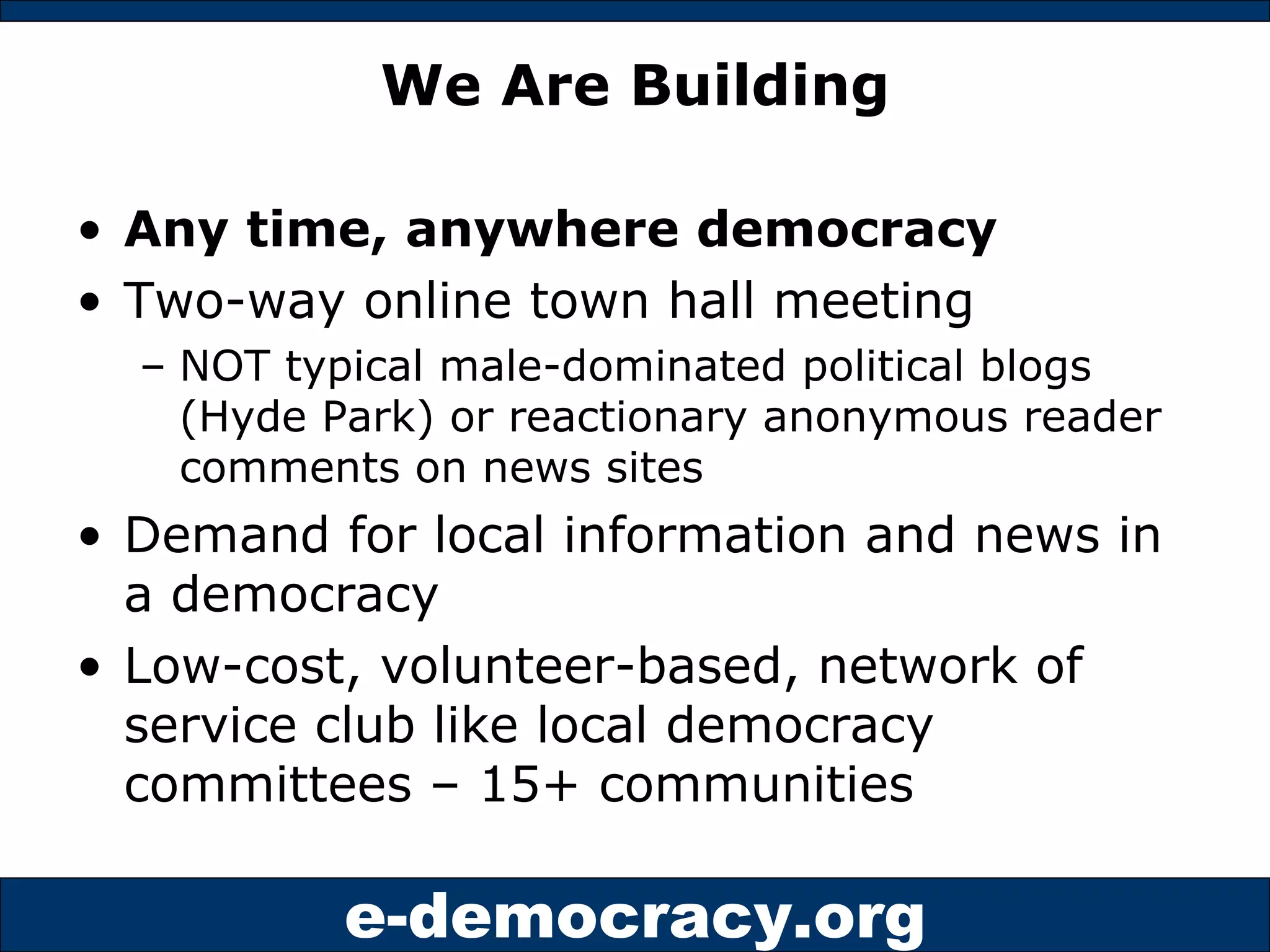 We Are Building Any time, anywhere democracy Two-way online town hall meeting  NOT typical male-dominated political blogs (Hyde Park) or reactionary anonymous reader comments on news sites Demand for local information and news in a democracy Low-cost, volunteer-based, network of service club like local democracy committees – 15+ communities 