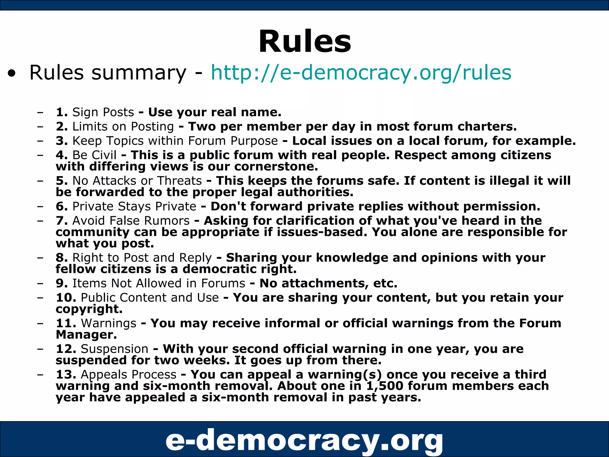 Rules Rules summary -  http://e-democracy.org/rules 1.  Sign Posts  - Use your real name. 2.  Limits on Posting  - Two per member per day in most forum charters. 3.  Keep Topics within Forum Purpose  - Local issues on a local forum, for example. 4.  Be Civil  - This is a public forum with real people. Respect among citizens with differing views is our cornerstone. 5.  No Attacks or Threats  - This keeps the forums safe. If content is illegal it will be forwarded to the proper legal authorities. 6.  Private Stays Private  - Don't forward private replies without permission. 7.  Avoid False Rumors  - Asking for clarification of what you've heard in the community can be appropriate if issues-based. You alone are responsible for what you post. 8.  Right to Post and Reply  - Sharing your knowledge and opinions with your fellow citizens is a democratic right. 9.  Items Not Allowed in Forums  - No attachments, etc. 10.  Public Content and Use  - You are sharing your content, but you retain your copyright. 11.  Warnings  - You may receive informal or official warnings from the Forum Manager. 12.  Suspension  - With your second official warning in one year, you are suspended for two weeks. It goes up from there. 13.  Appeals Process  - You can appeal a warning(s) once you receive a third warning and six-month removal. About one in 1,500 forum members each year have appealed a six-month removal in past years. 