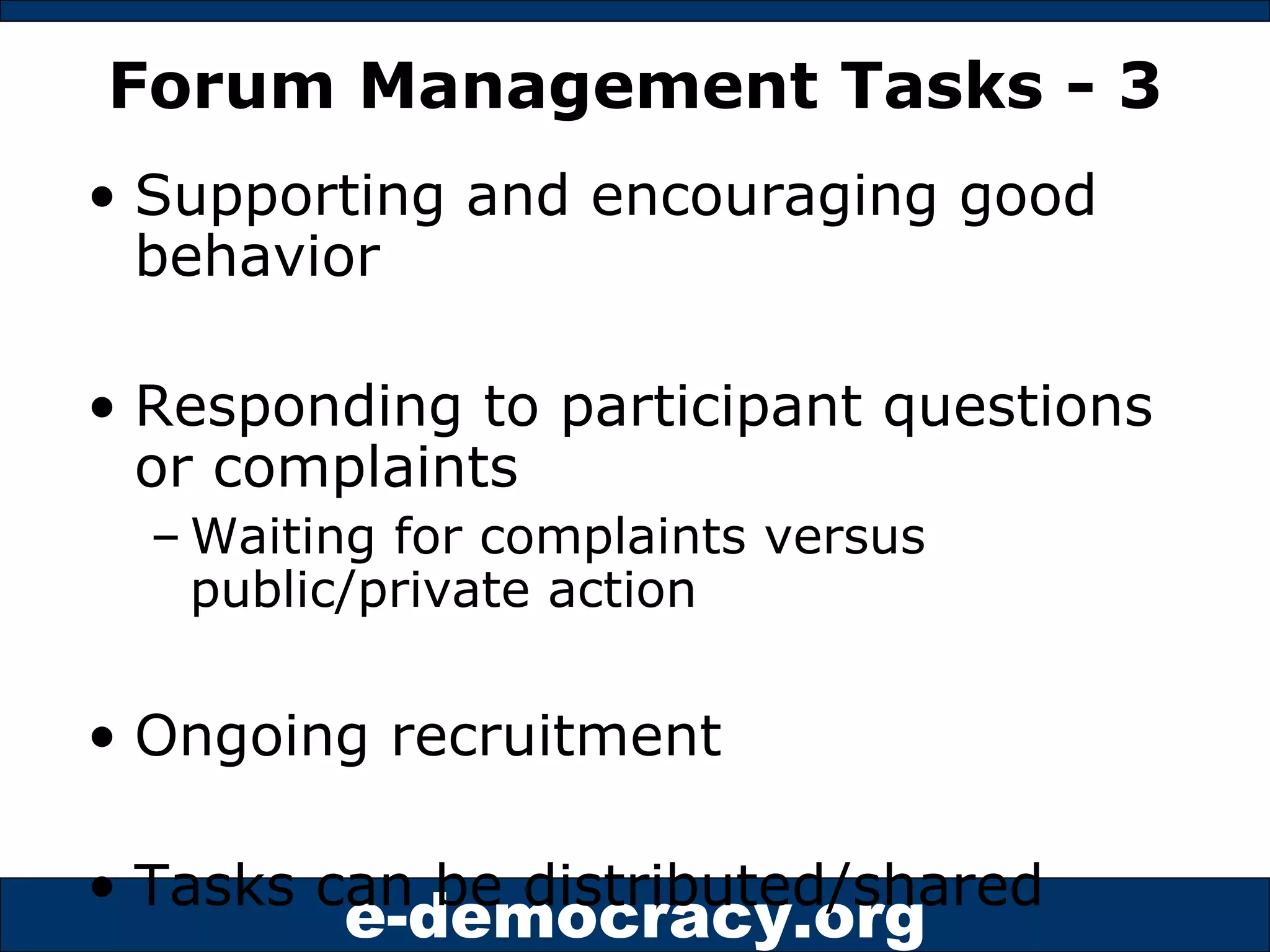 Forum Management Tasks - 3 Supporting and encouraging good behavior Responding to participant questions or complaints Waiting for complaints versus public/private action Ongoing recruitment Tasks can be distributed/shared 