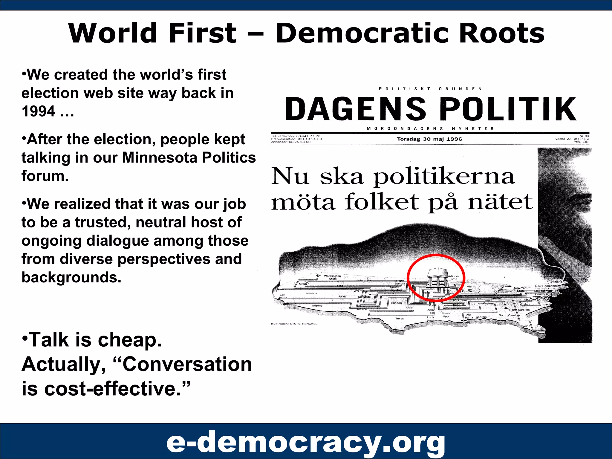 World First – Democratic Roots We created the world’s first election web site way back in 1994 … After the election, people kept talking in our Minnesota Politics forum. We realized that it was our job to be a trusted, neutral host of ongoing dialogue among those from diverse perspectives and backgrounds. Talk is cheap. Actually, “Conversation is cost-effective.” 