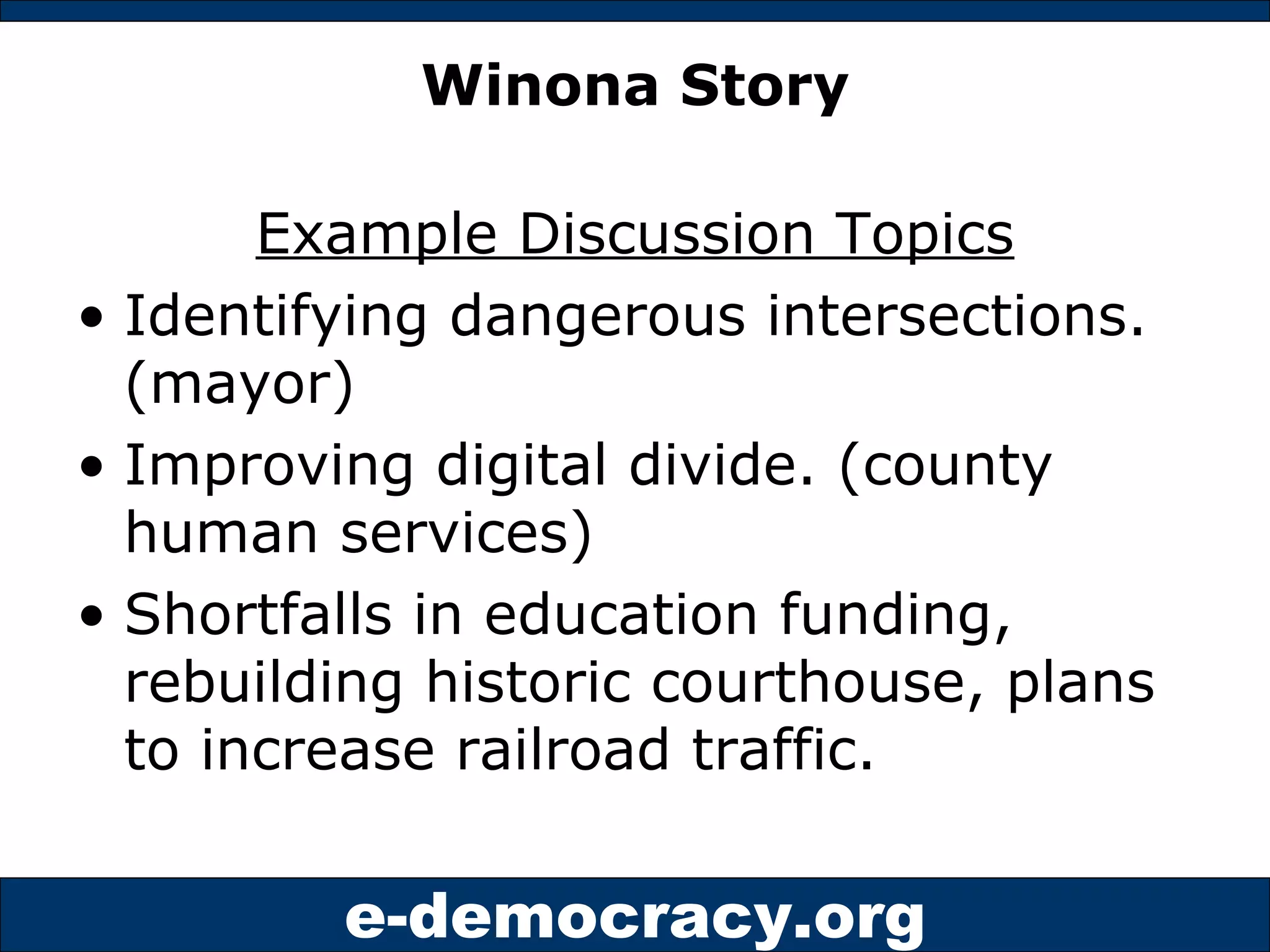 Winona Story Example Discussion Topics Identifying dangerous intersections. (mayor) Improving digital divide. (county human services) Shortfalls in education funding, rebuilding historic courthouse, plans to increase railroad traffic. 