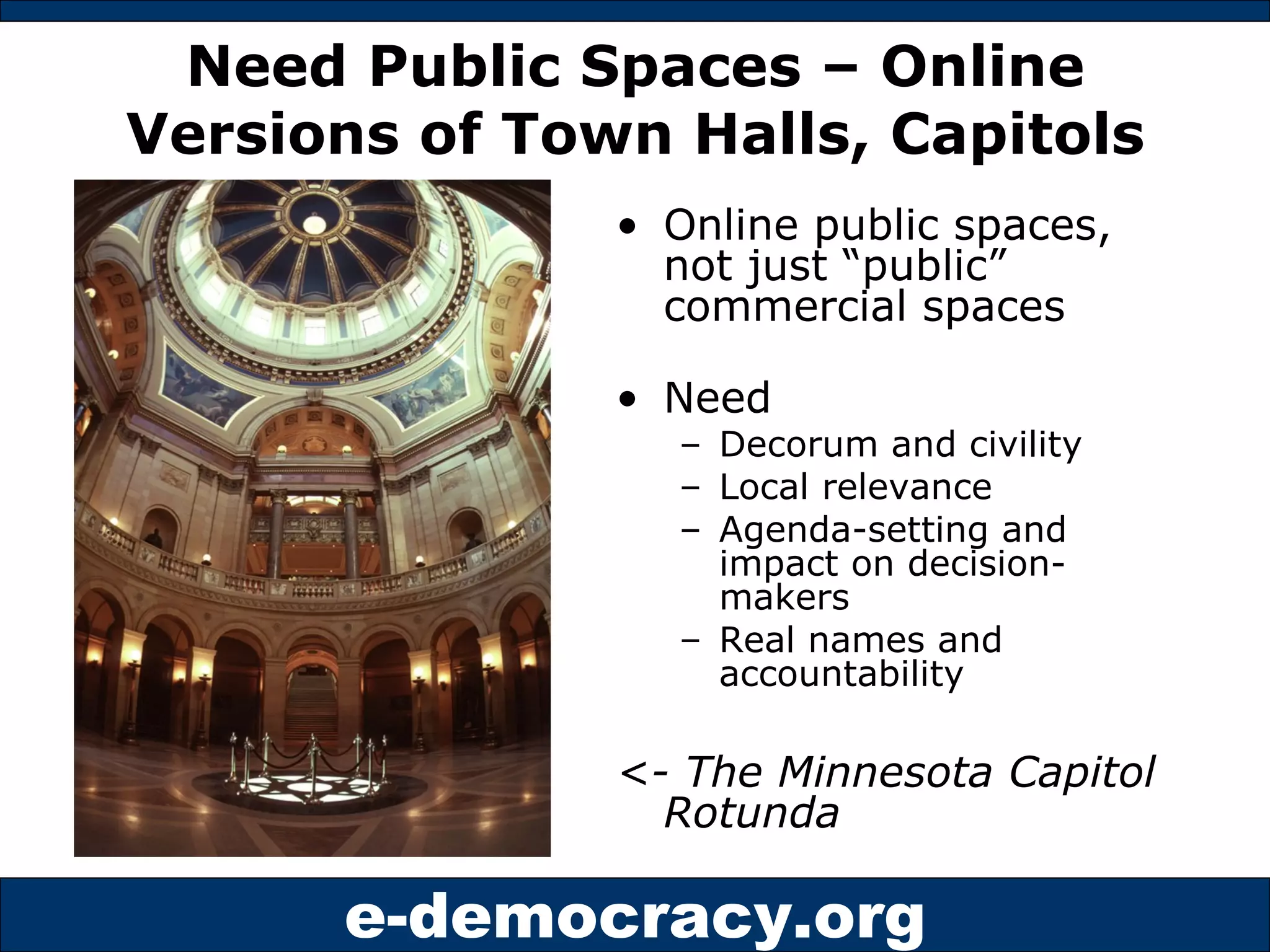 Need Public Spaces – Online Versions of Town Halls, Capitols Online public spaces, not just “public” commercial spaces Need Decorum and civility Local relevance Agenda-setting and impact on decision-makers Real names and accountability <- The Minnesota Capitol Rotunda  