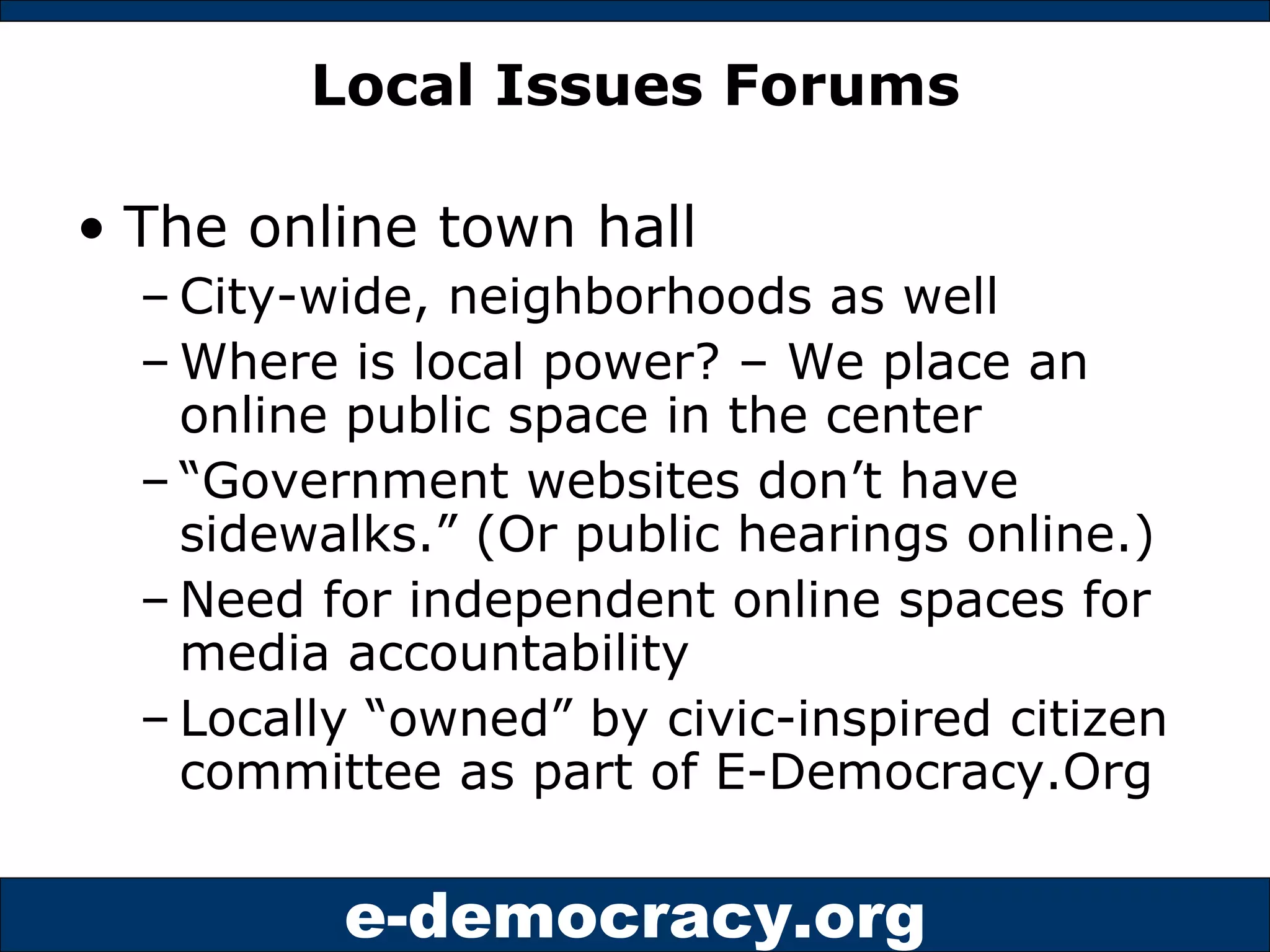 Local Issues Forums The online town hall City-wide, neighborhoods as well Where is local power? – We place an online public space in the center “ Government websites don’t have sidewalks.” (Or public hearings online.) Need for independent online spaces for media accountability Locally “owned” by civic-inspired citizen committee as part of E-Democracy.Org 
