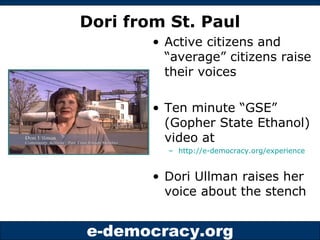 Dori from St. Paul Active citizens and “average” citizens raise their voices Ten minute “GSE” (Gopher State Ethanol) video at  http://e-democracy.org/experience Dori Ullman raises her voice about the stench 