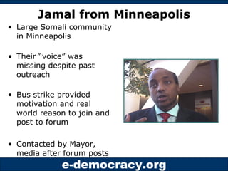 Jamal from Minneapolis Large Somali community in Minneapolis Their “voice” was missing despite past outreach Bus strike provided motivation and real world reason to join and post to forum Contacted by Mayor, media after forum posts 