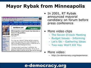 Mayor Rybak from Minneapolis In 2001, RT Rybak announced mayoral candidacy on forum before press conference More video clips The Seven O'clock Meeting Budget Issues - Informing Let’s Ski - Gathering Ideas Two-way Won’t Kill You More video: http://e-democracy.org/experience 