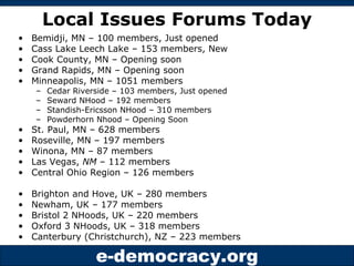 Local Issues Forums Today Bemidji, MN – 100 members, Just opened Cass Lake Leech Lake – 153 members, New Cook County, MN – Opening soon Grand Rapids, MN – Opening soon Minneapolis, MN – 1051 members Cedar Riverside – 103 members, Just opened Seward NHood – 192 members Standish-Ericsson NHood – 310 members  Powderhorn Nhood – Opening Soon St. Paul, MN – 628 members Roseville, MN – 197 members Winona, MN – 87 members  Las Vegas,  NM  – 112 members Central Ohio Region – 126 members Brighton and Hove, UK – 280 members Newham, UK – 177 members Bristol 2 NHoods, UK – 220 members Oxford 3 NHoods, UK – 318 members  Canterbury (Christchurch), NZ – 223 members 