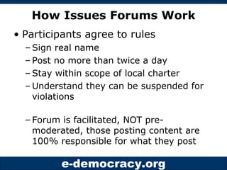 How Issues Forums Work Participants agree to rules Sign real name Post no more than twice a day Stay within scope of local charter Understand they can be suspended for violations Forum is facilitated, NOT pre-moderated, those posting content are 100% responsible for what they post 