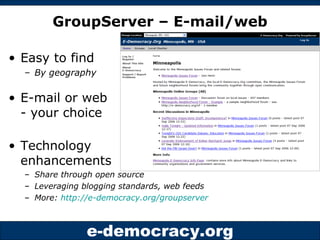 GroupServer – E-mail/web Easy to find  By geography E-mail or web - your choice Technology  enhancements  Share through open source  Leveraging blogging standards, web feeds More:  http://e-democracy.org/groupserver   