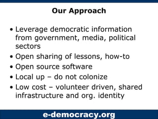 Our Approach Leverage democratic information from government, media, political sectors Open sharing of lessons, how-to Open source software Local up – do not colonize Low cost – volunteer driven, shared infrastructure and org. identity 