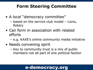 Form Steering Committee A local “democracy committee”  based on the service club model – Lions, Rotary Can form in association with related efforts  e.g. KAXE’s online community media initiative Needs convening spirit  Key to community trust is a mix of public members not all part of one political faction 
