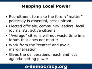 Mapping Local Power Recruitment to make the forum “matter” politically is essential, best upfront Elected officials, community leaders, local journalists, active citizens “ Average” citizens will not waste time in a forum that does not matter Work from the “center” and avoid marginalization Gives the deliberations reach and local agenda-setting power 
