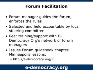 Forum Facilitation Forum manager guides the forum, enforces the rules Selected and held accountable by local steering committee Peer training/support with E-Democracy.Org’s network of forum managers Issues Forum guidebook chapter, Minneapolis lessons:  http://e-democracy.org/if 