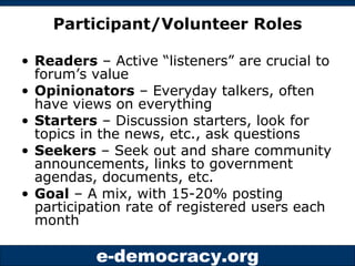 Participant/Volunteer Roles Readers  – Active “listeners” are crucial to forum’s value Opinionators  – Everyday talkers, often have views on everything Starters  – Discussion starters, look for topics in the news, etc., ask questions Seekers  – Seek out and share community announcements, links to government agendas, documents, etc. Goal  – A mix, with 15-20% posting participation rate of registered users each month 