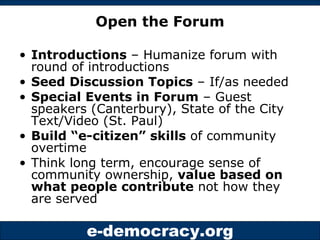 Open the Forum Introductions  – Humanize forum with round of introductions Seed Discussion Topics  – If/as needed Special Events in Forum  – Guest speakers (Canterbury), State of the City Text/Video (St. Paul) Build “e-citizen” skills  of community overtime Think long term, encourage sense of community ownership,  value based on what people contribute  not how they are served 