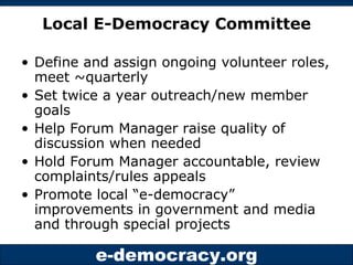 Local E-Democracy Committee Define and assign ongoing volunteer roles, meet ~quarterly Set twice a year outreach/new member goals Help Forum Manager raise quality of discussion when needed Hold Forum Manager accountable, review complaints/rules appeals Promote local “e-democracy” improvements in government and media and through special projects 