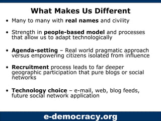 What Makes Us Different Many to many with  real names  and civility Strength in  people-based model  and processes that allow us to adapt technologically Agenda-setting  – Real world pragmatic approach versus empowering citizens isolated from influence Recruitment  process leads to far deeper geographic participation that pure blogs or social networks Technology choice  – e-mail, web, blog feeds, future social network application 