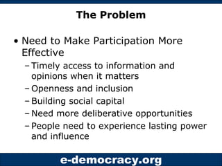 The Problem Need to Make Participation More Effective Timely access to information and opinions when it matters Openness and inclusion Building social capital Need more deliberative opportunities People need to experience lasting power and influence 