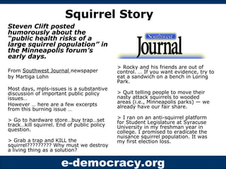 Steven Clift posted humorously about the “public health risks of a large squirrel population” in the Minneapolis forum’s early days.   From  Southwest Journal  newspaper by Martiga Lohn  Most days, mpls-issues is a substantive discussion of important public policy issues… However … here are a few excerpts from this burning issue … > Go to hardware store…buy trap…set track…kill squirrel. End of public policy question.  > Grab a trap and KILL the squirrel????????? Why must we destroy a living thing as a solution? > Rocky and his friends are out of control. … If you want evidence, try to eat a sandwich on a bench in Loring Park.  > Quit telling people to move their nasty attack squirrels to wooded areas (i.e., Minneapolis parks) — we already have our fair share.  > I ran on an anti-squirrel platform for Student Legislature at Syracuse University in my freshman year in college. I promised to eradicate the nuisance squirrel population. It was my first election loss.  Squirrel Story 