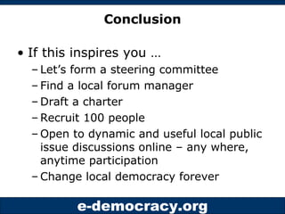 Conclusion If this inspires you … Let’s form a steering committee Find a local forum manager Draft a charter Recruit 100 people Open to dynamic and useful local public issue discussions online – any where, anytime participation Change local democracy forever 