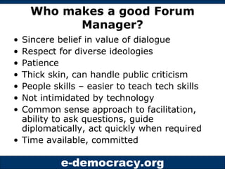 Who makes a good Forum Manager? Sincere belief in value of dialogue Respect for diverse ideologies Patience Thick skin, can handle public criticism People skills – easier to teach tech skills Not intimidated by technology Common sense approach to facilitation, ability to ask questions, guide diplomatically, act quickly when required Time available, committed 