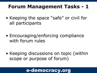 Forum Management Tasks - 1 Keeping the space “safe” or civil for all participants Encouraging/enforcing compliance with forum rules Keeping discussions on topic (within scope or purpose of forum) 