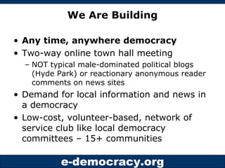 We Are Building Any time, anywhere democracy Two-way online town hall meeting  NOT typical male-dominated political blogs (Hyde Park) or reactionary anonymous reader comments on news sites Demand for local information and news in a democracy Low-cost, volunteer-based, network of service club like local democracy committees – 15+ communities 