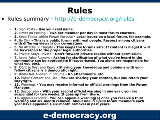 Rules Rules summary -  http://e-democracy.org/rules 1.  Sign Posts  - Use your real name. 2.  Limits on Posting  - Two per member per day in most forum charters. 3.  Keep Topics within Forum Purpose  - Local issues on a local forum, for example. 4.  Be Civil  - This is a public forum with real people. Respect among citizens with differing views is our cornerstone. 5.  No Attacks or Threats  - This keeps the forums safe. If content is illegal it will be forwarded to the proper legal authorities. 6.  Private Stays Private  - Don't forward private replies without permission. 7.  Avoid False Rumors  - Asking for clarification of what you've heard in the community can be appropriate if issues-based. You alone are responsible for what you post. 8.  Right to Post and Reply  - Sharing your knowledge and opinions with your fellow citizens is a democratic right. 9.  Items Not Allowed in Forums  - No attachments, etc. 10.  Public Content and Use  - You are sharing your content, but you retain your copyright. 11.  Warnings  - You may receive informal or official warnings from the Forum Manager. 12.  Suspension  - With your second official warning in one year, you are suspended for two weeks. It goes up from there. 13.  Appeals Process  - You can appeal a warning(s) once you receive a third warning and six-month removal. About one in 1,500 forum members each year have appealed a six-month removal in past years. 