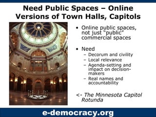 Need Public Spaces – Online Versions of Town Halls, Capitols Online public spaces, not just “public” commercial spaces Need Decorum and civility Local relevance Agenda-setting and impact on decision-makers Real names and accountability <- The Minnesota Capitol Rotunda  