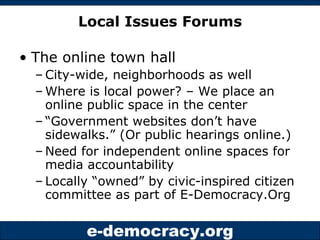 Local Issues Forums The online town hall City-wide, neighborhoods as well Where is local power? – We place an online public space in the center “ Government websites don’t have sidewalks.” (Or public hearings online.) Need for independent online spaces for media accountability Locally “owned” by civic-inspired citizen committee as part of E-Democracy.Org 