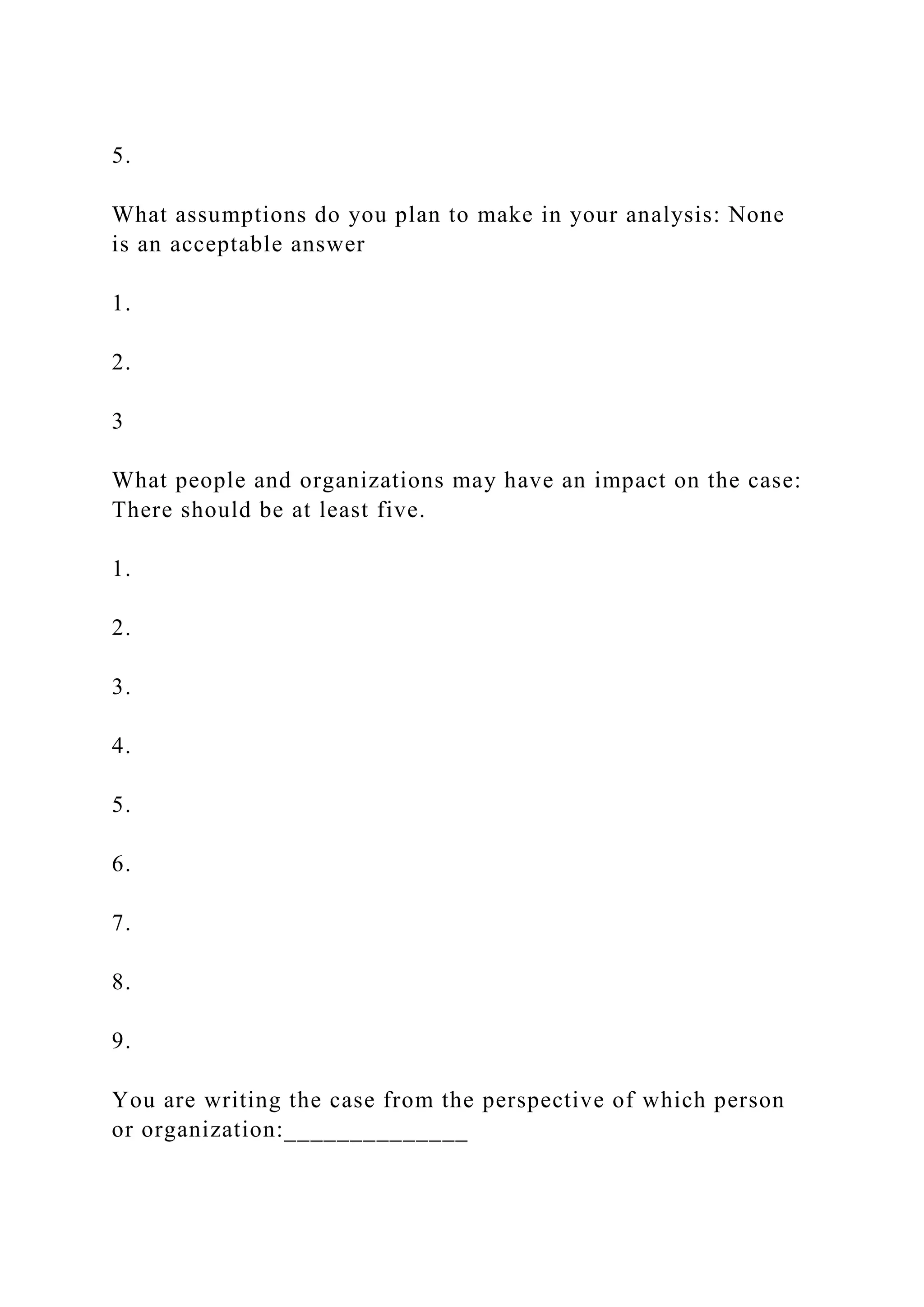 5.
What assumptions do you plan to make in your analysis: None
is an acceptable answer
1.
2.
3
What people and organizations may have an impact on the case:
There should be at least five.
1.
2.
3.
4.
5.
6.
7.
8.
9.
You are writing the case from the perspective of which person
or organization:______________