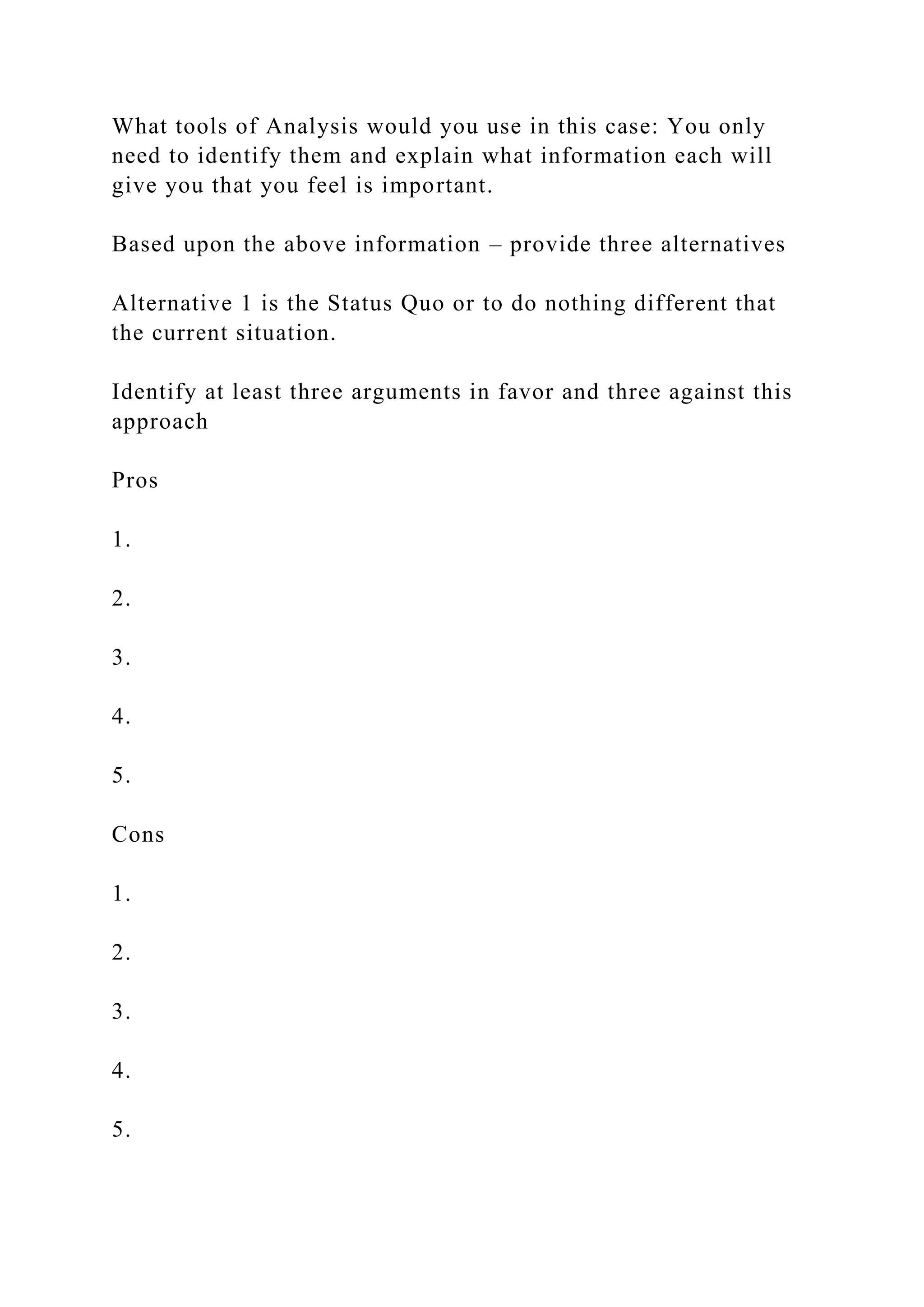 What tools of Analysis would you use in this case: You only
need to identify them and explain what information each will
give you that you feel is important.
Based upon the above information – provide three alternatives
Alternative 1 is the Status Quo or to do nothing different that
the current situation.
Identify at least three arguments in favor and three against this
approach
Pros
1.
2.
3.
4.
5.
Cons
1.
2.
3.
4.
5.