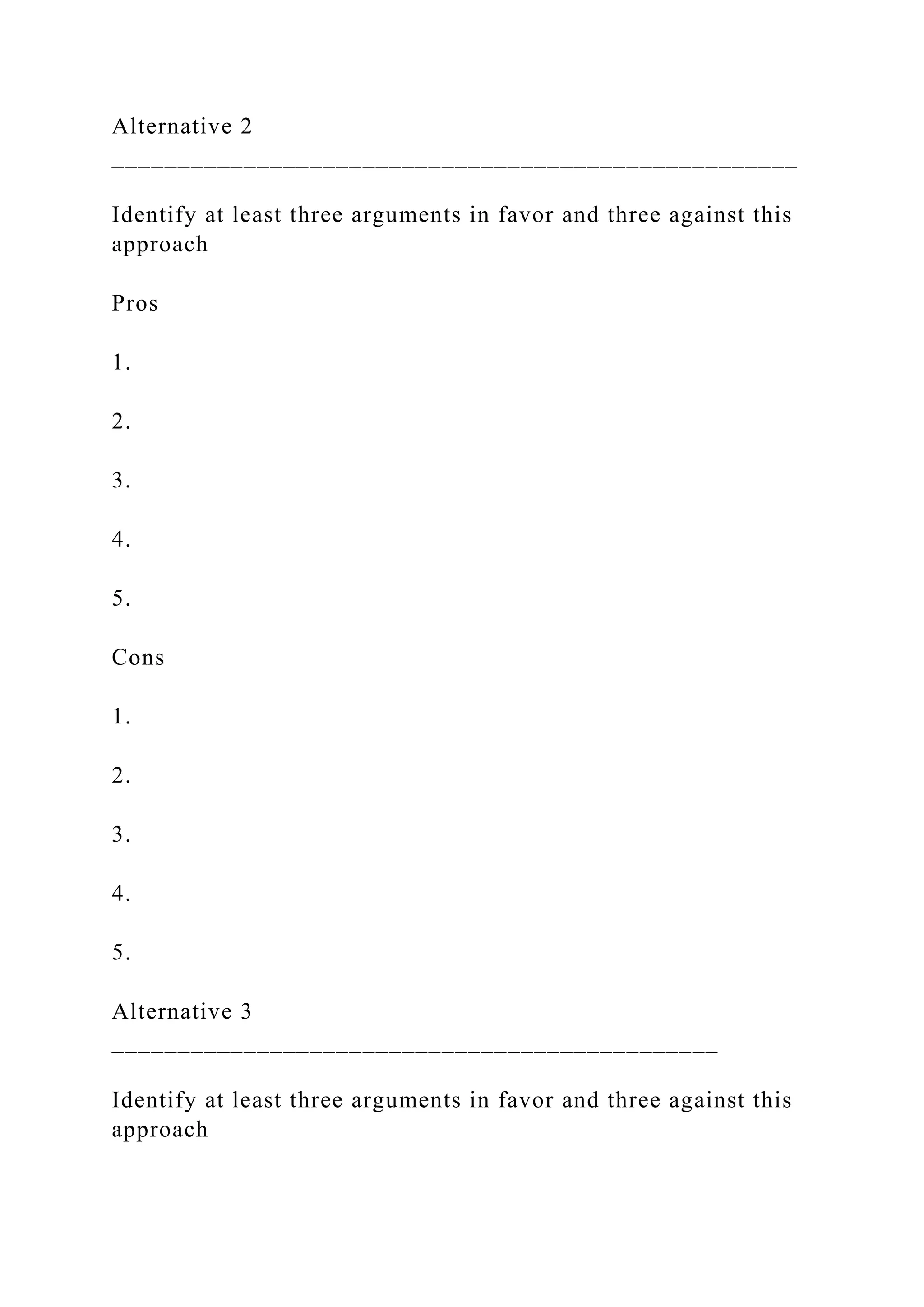 Alternative 2
____________________________________________________
Identify at least three arguments in favor and three against this
approach
Pros
1.
2.
3.
4.
5.
Cons
1.
2.
3.
4.
5.
Alternative 3
______________________________________________
Identify at least three arguments in favor and three against this
approach