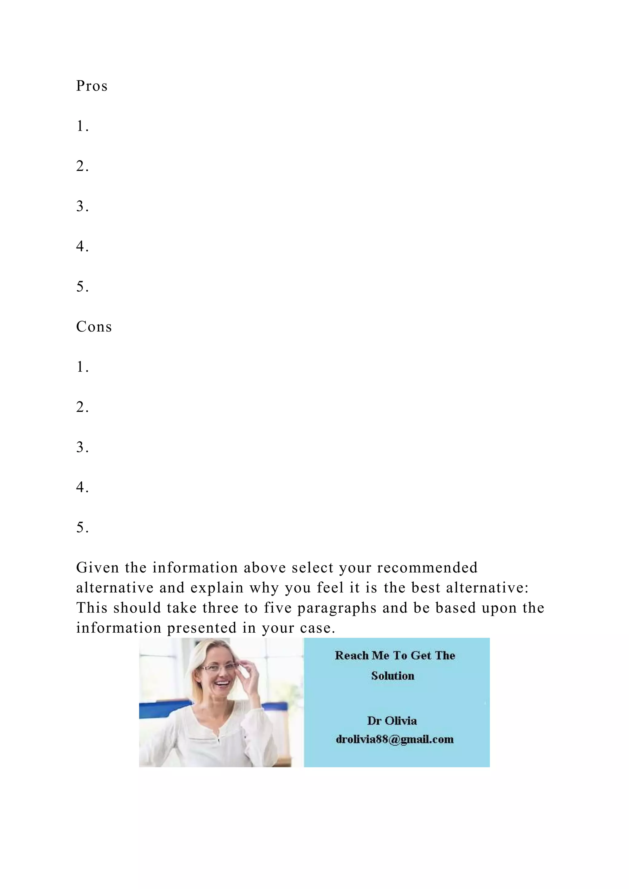 Pros
1.
2.
3.
4.
5.
Cons
1.
2.
3.
4.
5.
Given the information above select your recommended
alternative and explain why you feel it is the best alternative:
This should take three to five paragraphs and be based upon the
information presented in your case.