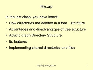 Recap

In the last class, you have learnt:
• How directories are deleted in a tree structure
• Advantages and disadvantages of tree structure
• Acyclic graph Directory Structure
• Its features
• Implementing shared directories and files



                    http://raj-os.blogspot.in/      1
 
