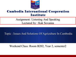 Weekend Class: Room B202, Year 2, semester2Weekend Class: Room B202, Year 2, semester2
Topic : Issues And Solutions Of Agriculture In CambodiaTopic : Issues And Solutions Of Agriculture In Cambodia
Cambodia International Cooperation
Institute
 