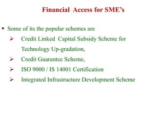  Some of its the popular schemes are
 Credit Linked Capital Subsidy Scheme for
Technology Up-gradation,
 Credit Guarantee Scheme,
 ISO 9000 / IS 14001 Certification
 Integrated Infrastructure Development Scheme
Financial Access for SME’s
 