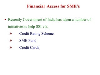  Recently Government of India has taken a number of
initiatives to help SSI viz.
 Credit Rating Scheme
 SME Fund
 Credit Cards
Financial Access for SME’s
 