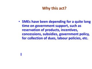 • SMEs have been depending for a quite long
time on government support, such as
reservation of products, incentives,
concessions, subsidies, government policy,
for collection of dues, labour policies, etc.
I
Why this act?
 