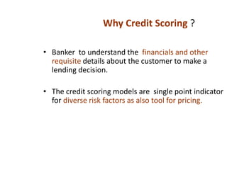 • Banker to understand the financials and other
requisite details about the customer to make a
lending decision.
• The credit scoring models are single point indicator
for diverse risk factors as also tool for pricing.
Why Credit Scoring ?
 