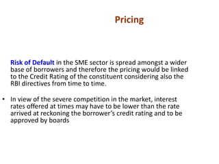 Risk of Default in the SME sector is spread amongst a wider
base of borrowers and therefore the pricing would be linked
to the Credit Rating of the constituent considering also the
RBI directives from time to time.
• In view of the severe competition in the market, interest
rates offered at times may have to be lower than the rate
arrived at reckoning the borrower’s credit rating and to be
approved by boards
Pricing
 