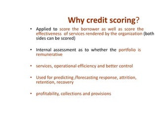 • Applied to score the borrower as well as score the
effectiveness of services rendered by the organization (both
sides can be scored)
• Internal assessment as to whether the portfolio is
remunerative
• services, operational efficiency and better control
• Used for predicting /forecasting response, attrition,
retention, recovery
• profitability, collections and provisions
Why credit scoring?
 